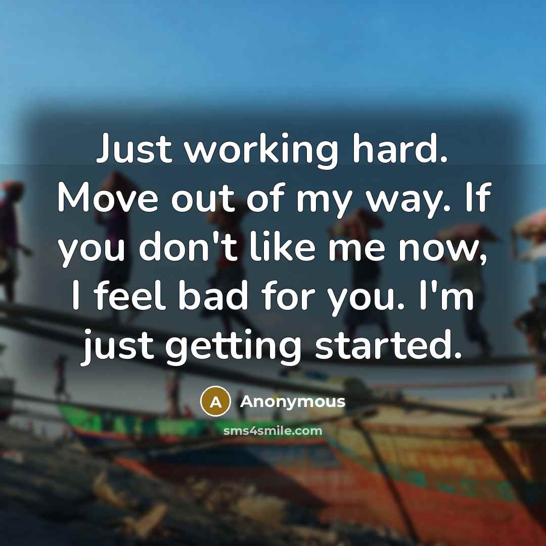 “Just working hard. Move out of my way. If you don't like me now, I feel bad for you. I'm just getting started.” quote by Anonymous