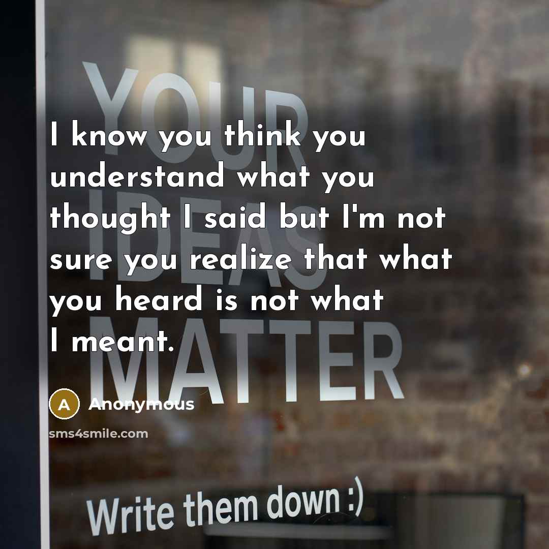 “I know you think you understand what you thought I said but I'm not sure you realize that what you heard is not what I meant.” quote by Anonymous