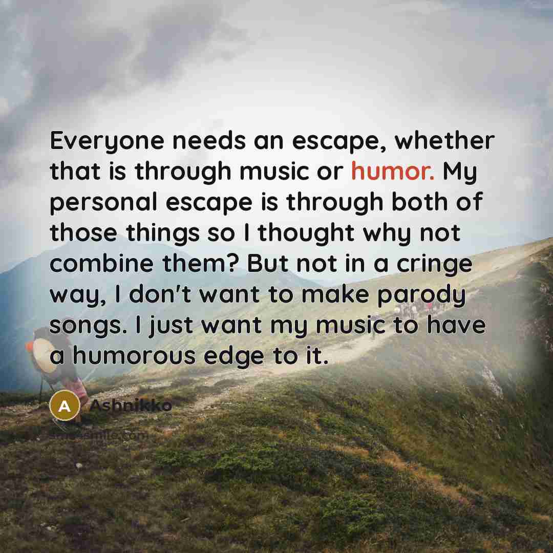 “Everyone needs an escape, whether that is through music or humor. My personal escape is through both of those things so I thought why not combine them? But not in a cringe way, I don't want to make parody songs. I just want my music to have a humorous edge to it.” quote by Ashnikko