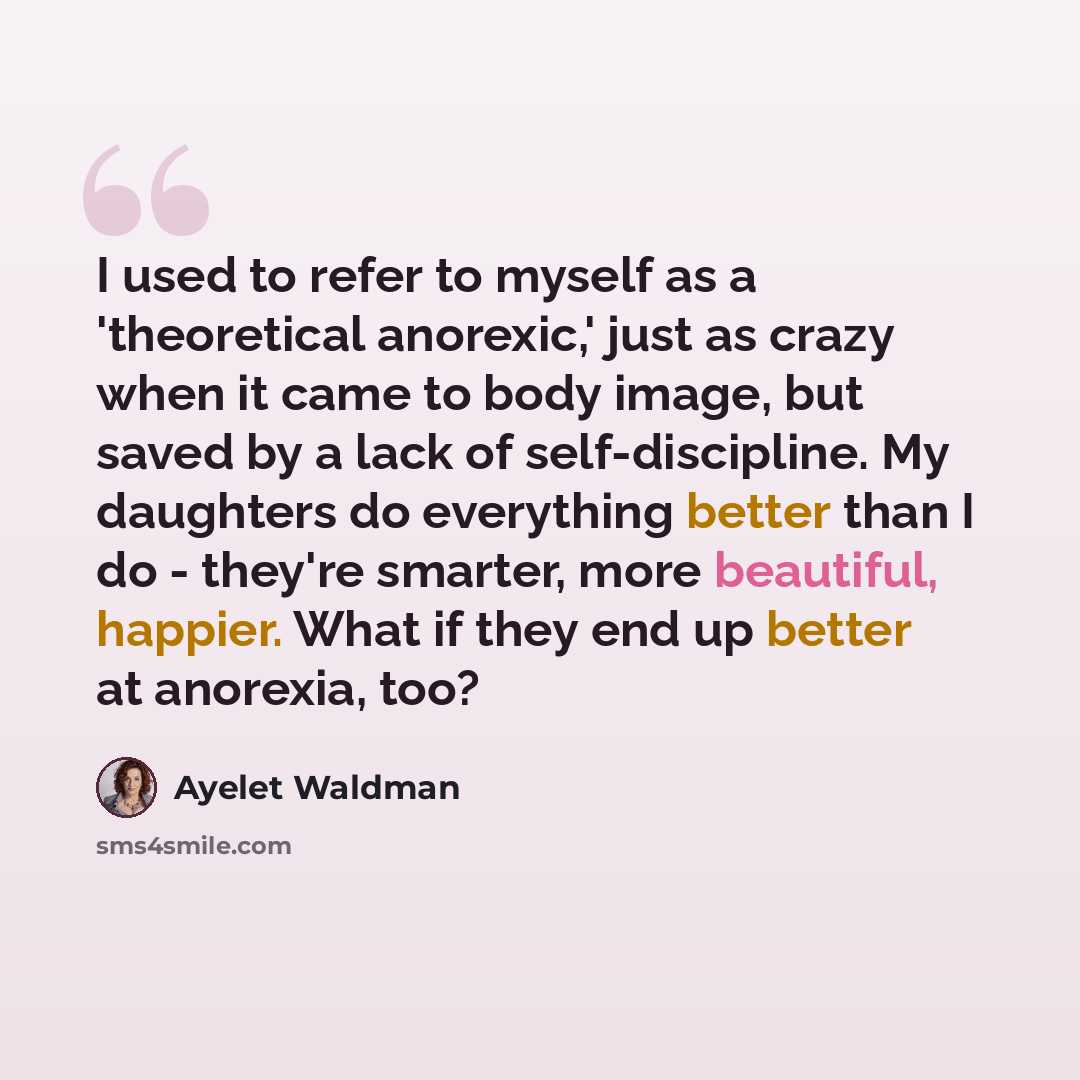 “I used to refer to myself as a 'theoretical anorexic,' just as crazy when it came to body image, but saved by a lack of self-discipline. My daughters do everything better than I do - they're smarter, more beautiful, happier. What if they end up better at anorexia, too?” quote by Ayelet Waldman