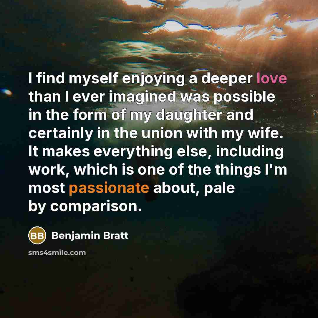 “I find myself enjoying a deeper love than I ever imagined was possible in the form of my daughter and certainly in the union with my wife. It makes everything else, including work, which is one of the things I'm most passionate about, pale by comparison.” quote by Benjamin Bratt
