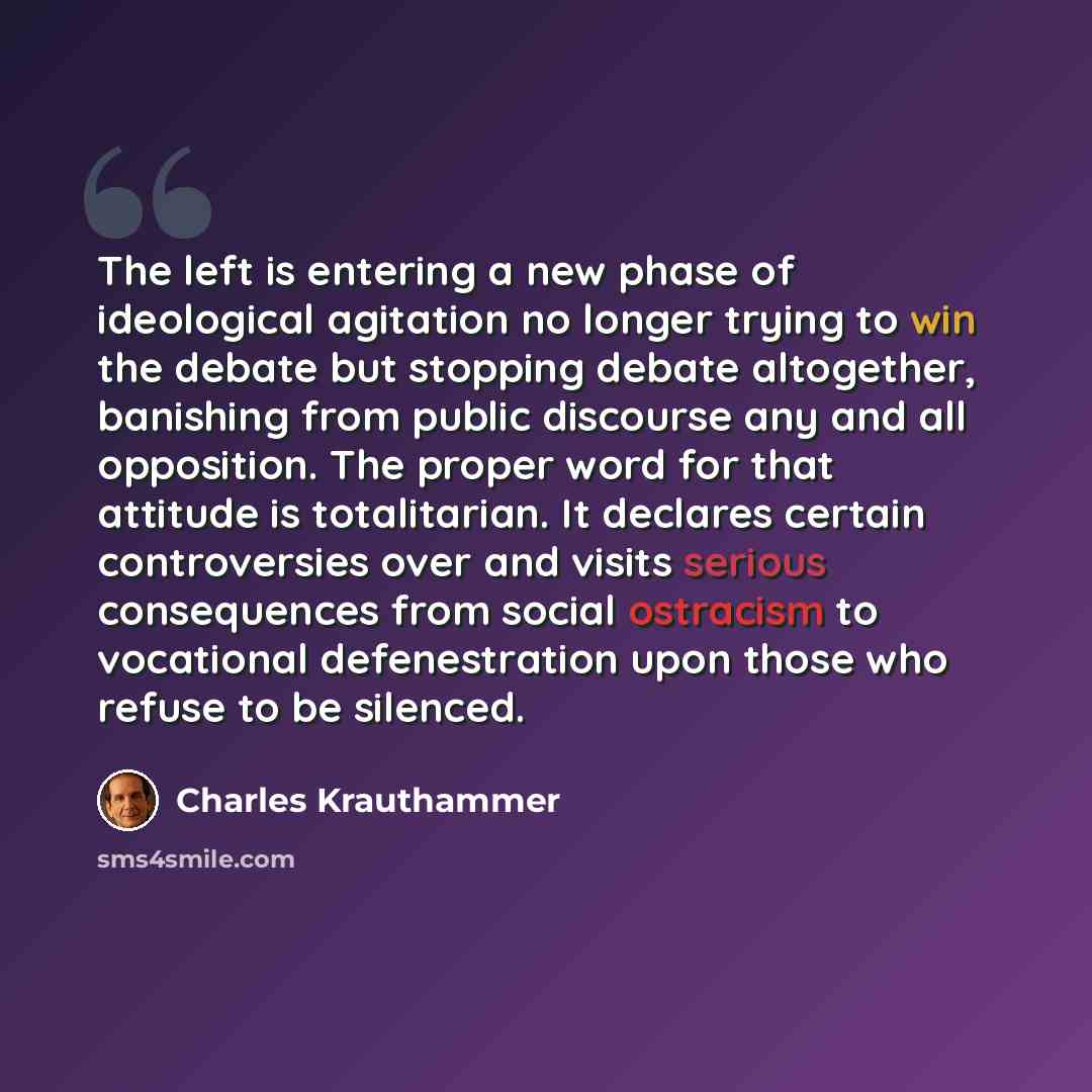 “The left is entering a new phase of ideological agitation no longer trying to win the debate but stopping debate altogether, banishing from public discourse any and all opposition. The proper word for that attitude is totalitarian. It declares certain controversies over and visits serious…” quote by Charles Krauthammer