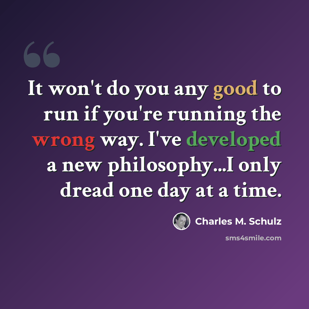“It won't do you any good to run if you're running the wrong way. I've developed a new philosophy...I only dread one day at a time.” quote by Charles M. Schulz