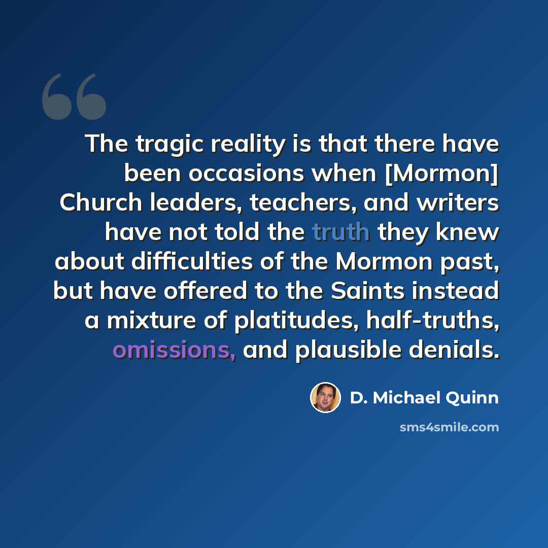 “The tragic reality is that there have been occasions when [Mormon] Church leaders, teachers, and writers have not told the truth they knew about difficulties of the Mormon past, but have offered to the Saints instead a mixture of platitudes, half-truths, omissions, and plausible denials.” quote by D. Michael Quinn