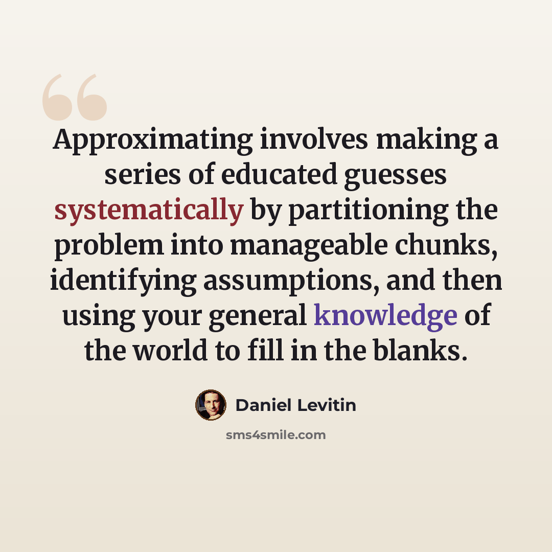 “Approximating involves making a series of educated guesses systematically by partitioning the problem into manageable chunks, identifying assumptions, and then using your general knowledge of the world to fill in the blanks.” quote by Daniel Levitin
