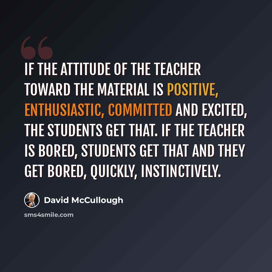 “If the attitude of the teacher toward the material is positive, enthusiastic, committed and excited, the students get that. If the teacher is bored, students get that and they get bored, quickly, instinctively.” quote by David McCullough