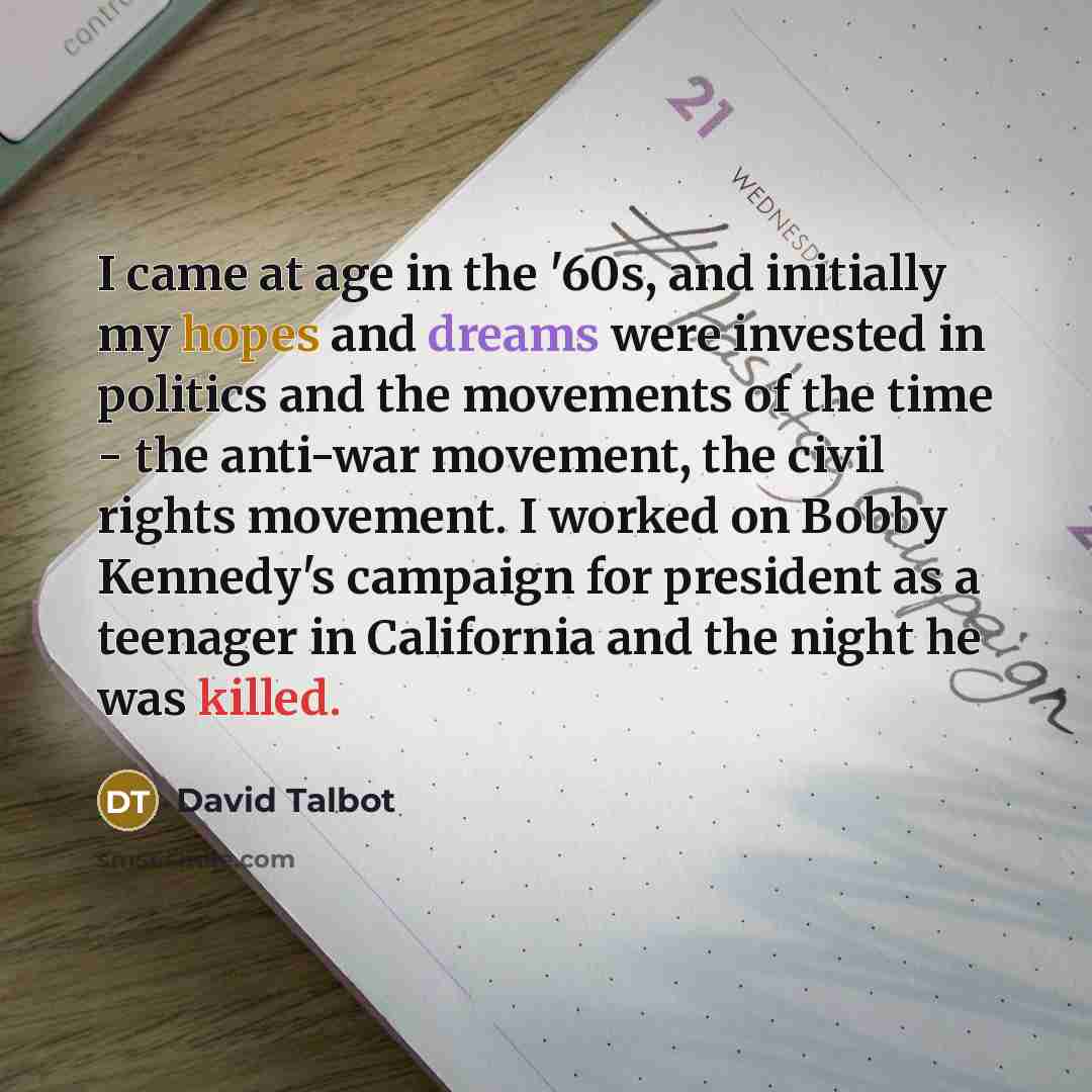 “I came at age in the '60s, and initially my hopes and dreams were invested in politics and the movements of the time - the anti-war movement, the civil rights movement. I worked on Bobby Kennedy's campaign for president as a teenager in California and the night he was killed.” quote by David Talbot