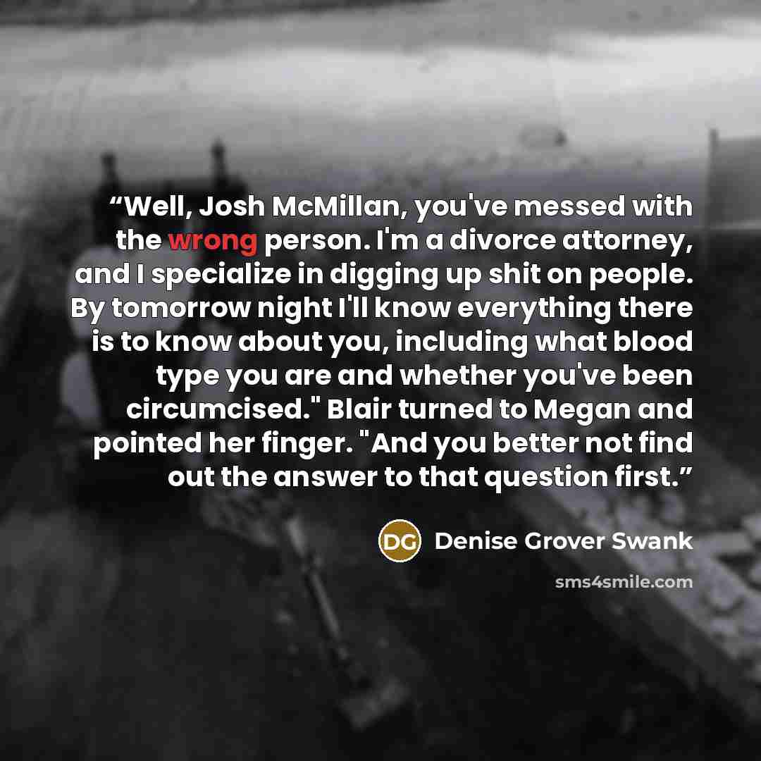 “Well, Josh McMillan, you've messed with the wrong person. I'm a divorce attorney, and I specialize in digging up shit on people. By tomorrow night I'll know everything there is to know about you, including what blood type you are and whether you've been circumcised." Blair turned to Megan and…” quote by Denise Grover Swank