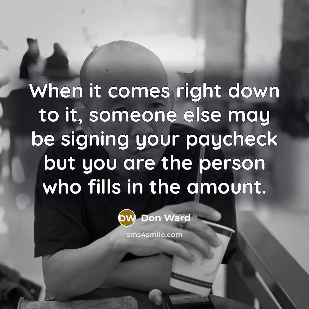 “When it comes right down to it, someone else may be signing your paycheck but you are the person who fills in the amount.” quote by Don Ward