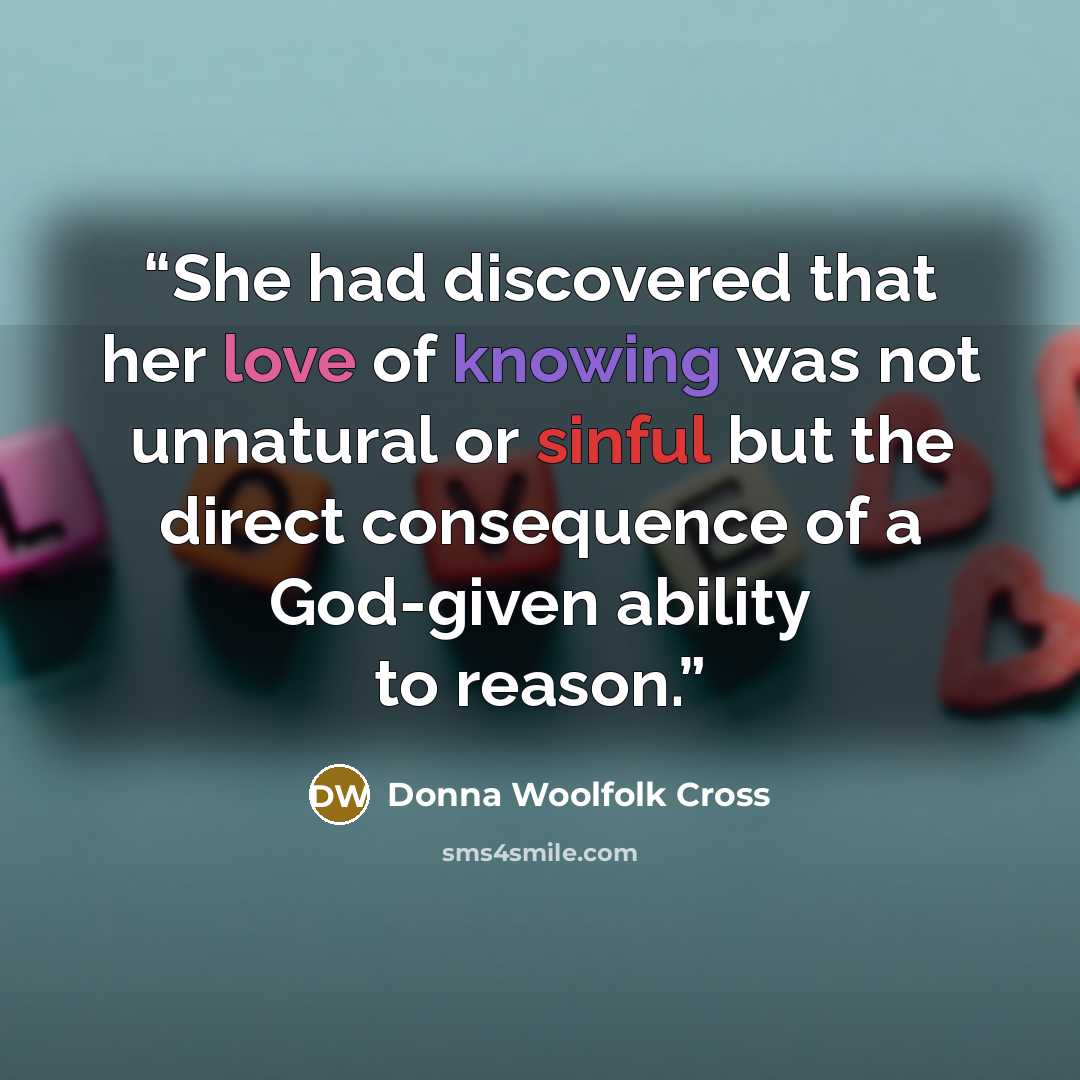 “She had discovered that her love of knowing was not unnatural or sinful but the direct consequence of a God-given ability to reason.” quote by Donna Woolfolk Cross