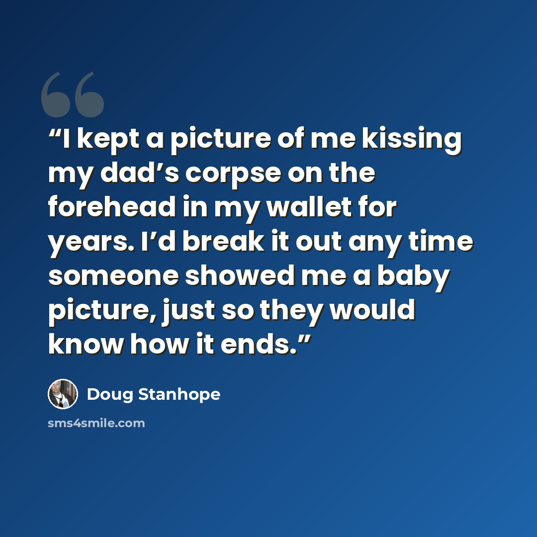 “I kept a picture of me kissing my dad’s corpse on the forehead in my wallet for years. I’d break it out any time someone showed me a baby picture, just so they would know how it ends.” quote by Doug Stanhope