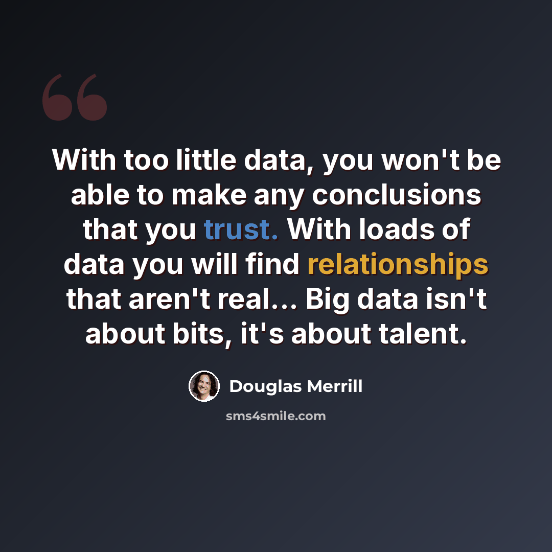 “With too little data, you won't be able to make any conclusions that you trust. With loads of data you will find relationships that aren't real... Big data isn't about bits, it's about talent.” quote by Douglas Merrill