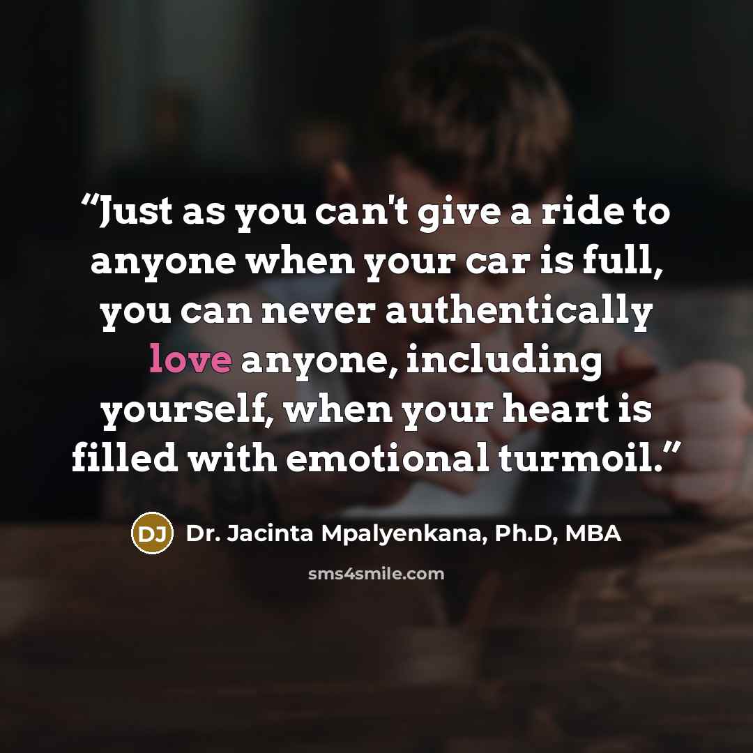 “Just as you can't give a ride to anyone when your car is full, you can never authentically love anyone, including yourself, when your heart is filled with emotional turmoil.” quote by Dr. Jacinta Mpalyenkana, Ph.D, MBA