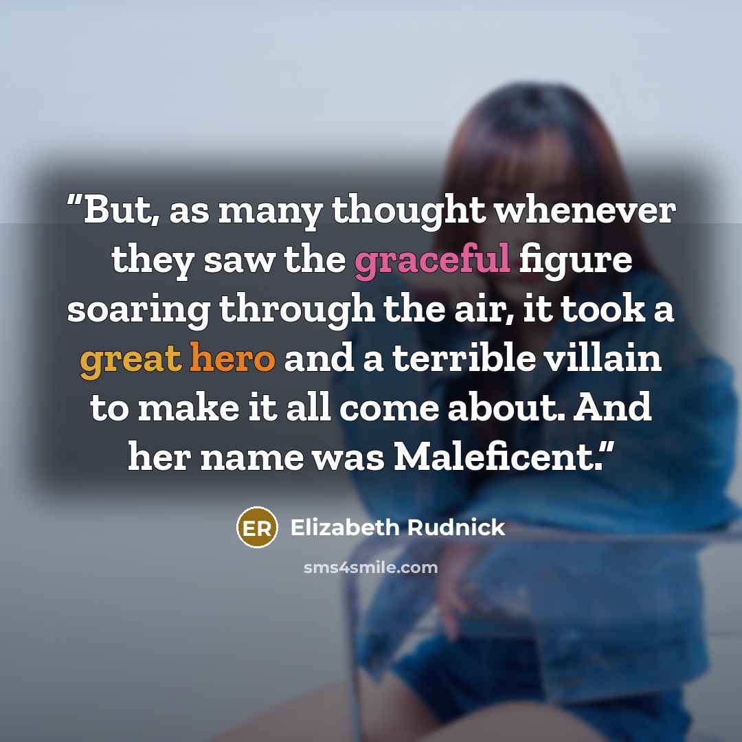 “But, as many thought whenever they saw the graceful figure soaring through the air, it took a great hero and a terrible villain to make it all come about. And her name was Maleficent.” quote by Elizabeth Rudnick