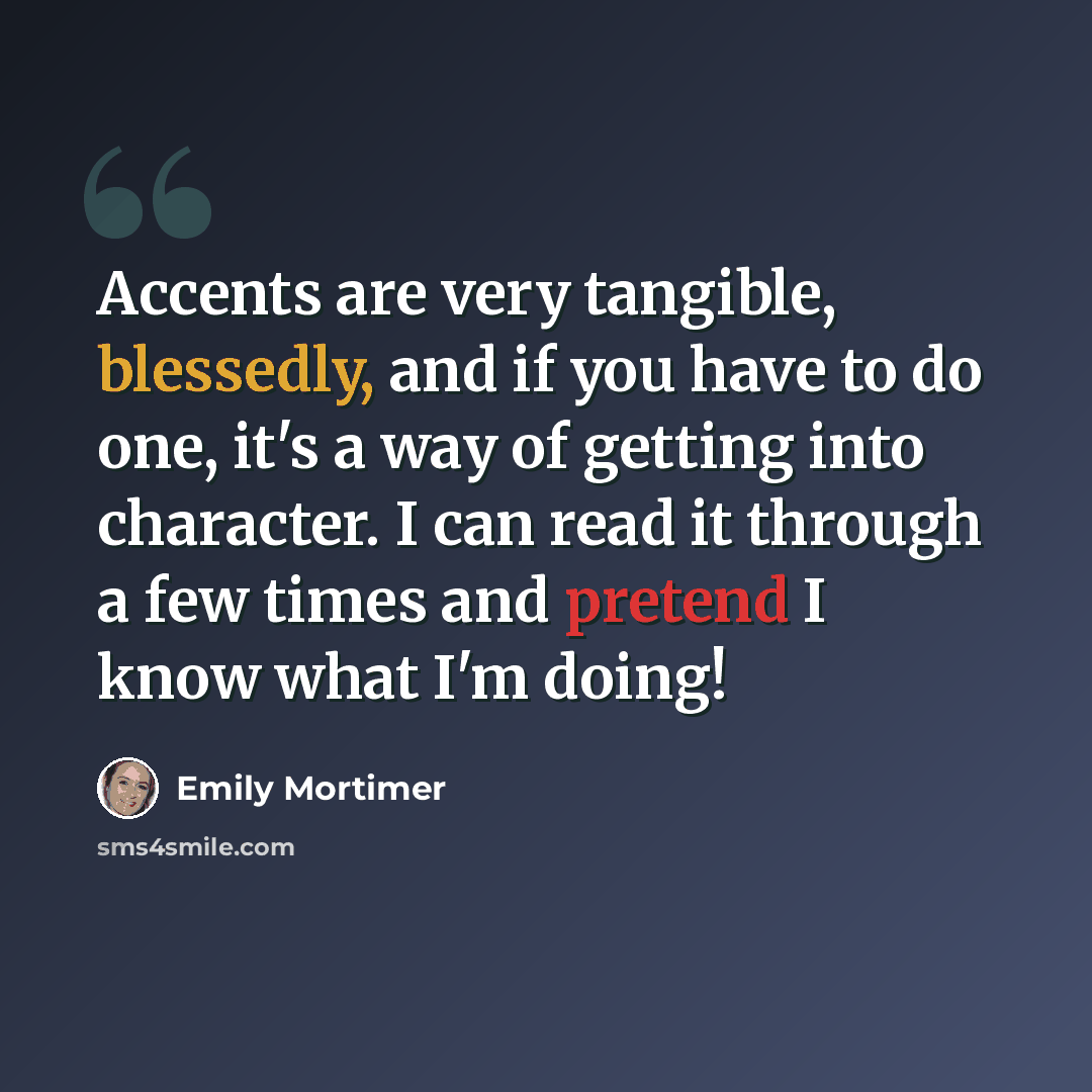 “Accents are very tangible, blessedly, and if you have to do one, it's a way of getting into character. I can read it through a few times and pretend I know what I'm doing!” quote by Emily Mortimer