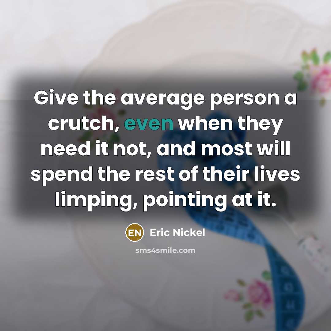 “Give the average person a crutch, even when they need it not, and most will spend the rest of their lives limping, pointing at it.” quote by Eric Nickel