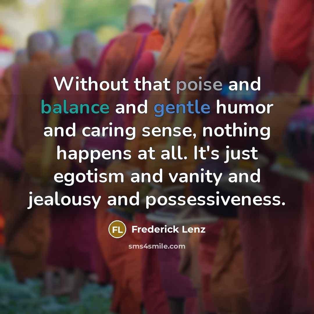 “Without that poise and balance and gentle humor and caring sense, nothing happens at all. It's just egotism and vanity and jealousy and possessiveness.” quote by Frederick Lenz