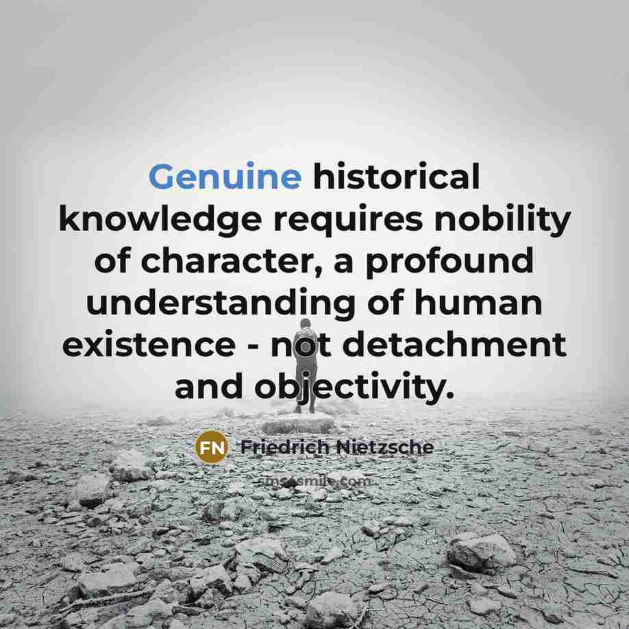 “Genuine historical knowledge requires nobility of character, a profound understanding of human existence - not detachment and objectivity.” quote by Friedrich Nietzsche