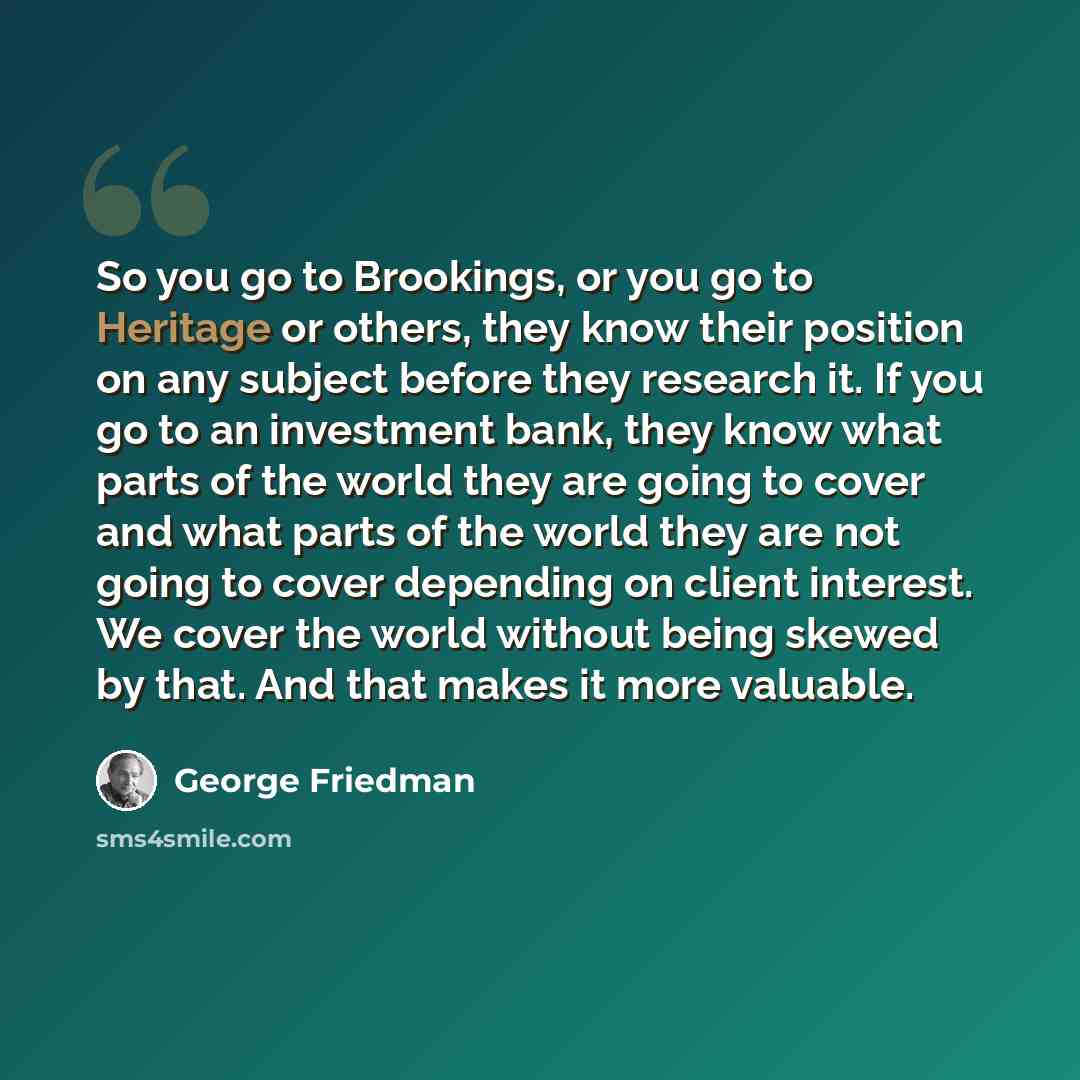 “So you go to Brookings, or you go to Heritage or others, they know their position on any subject before they research it. If you go to an investment bank, they know what parts of the world they are going to cover and what parts of the world they are not going to cover depending on client interest…” quote by George Friedman