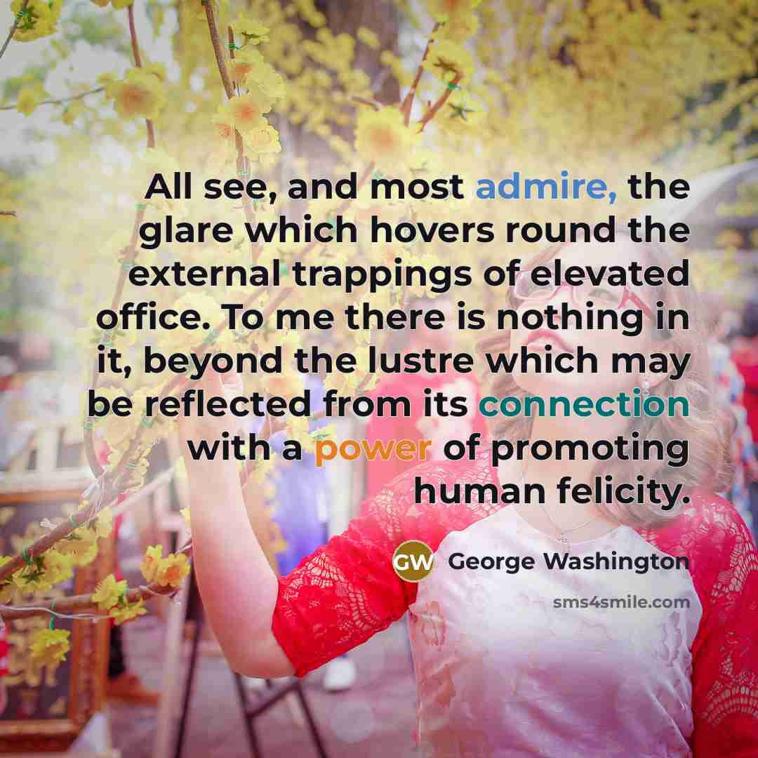 “All see, and most admire, the glare which hovers round the external trappings of elevated office. To me there is nothing in it, beyond the lustre which may be reflected from its connection with a power of promoting human felicity.” quote by George Washington