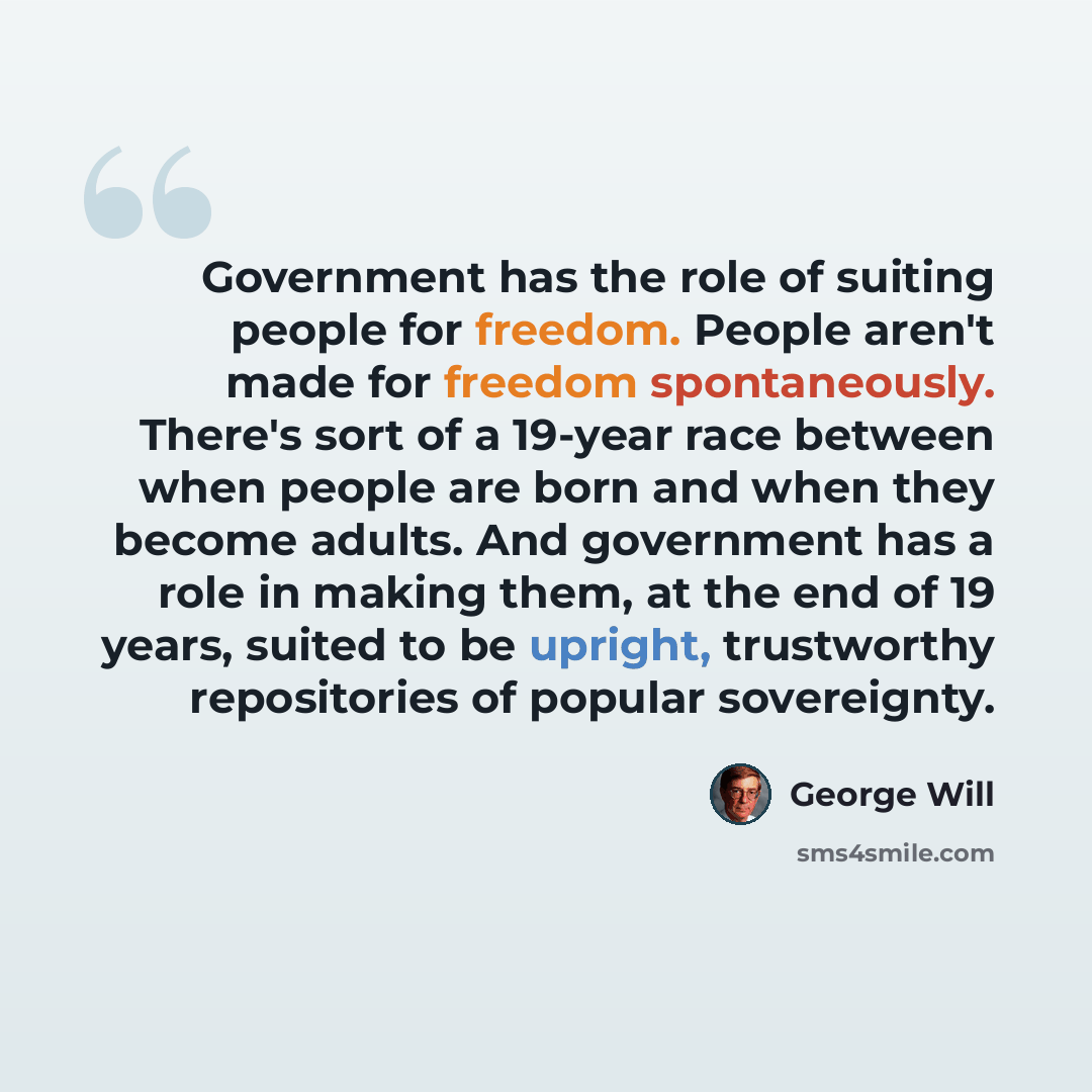 “Government has the role of suiting people for freedom. People aren't made for freedom spontaneously. There's sort of a 19-year race between when people are born and when they become adults. And government has a role in making them, at the end of 19 years, suited to be upright, trustworthy…” quote by George Will