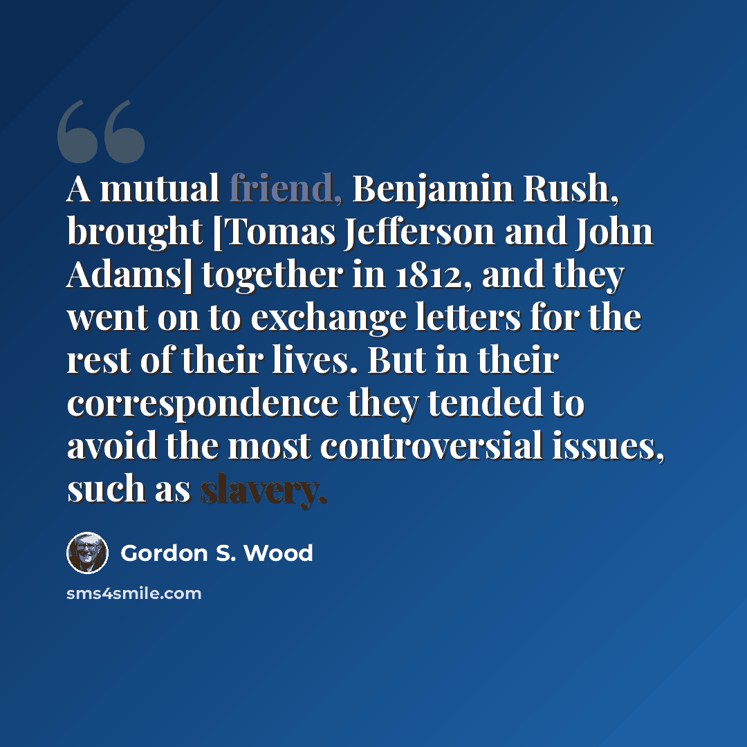 “A mutual friend, Benjamin Rush, brought [Tomas Jefferson and John Adams] together in 1812, and they went on to exchange letters for the rest of their lives. But in their correspondence they tended to avoid the most controversial issues, such as slavery.” quote by Gordon S. Wood