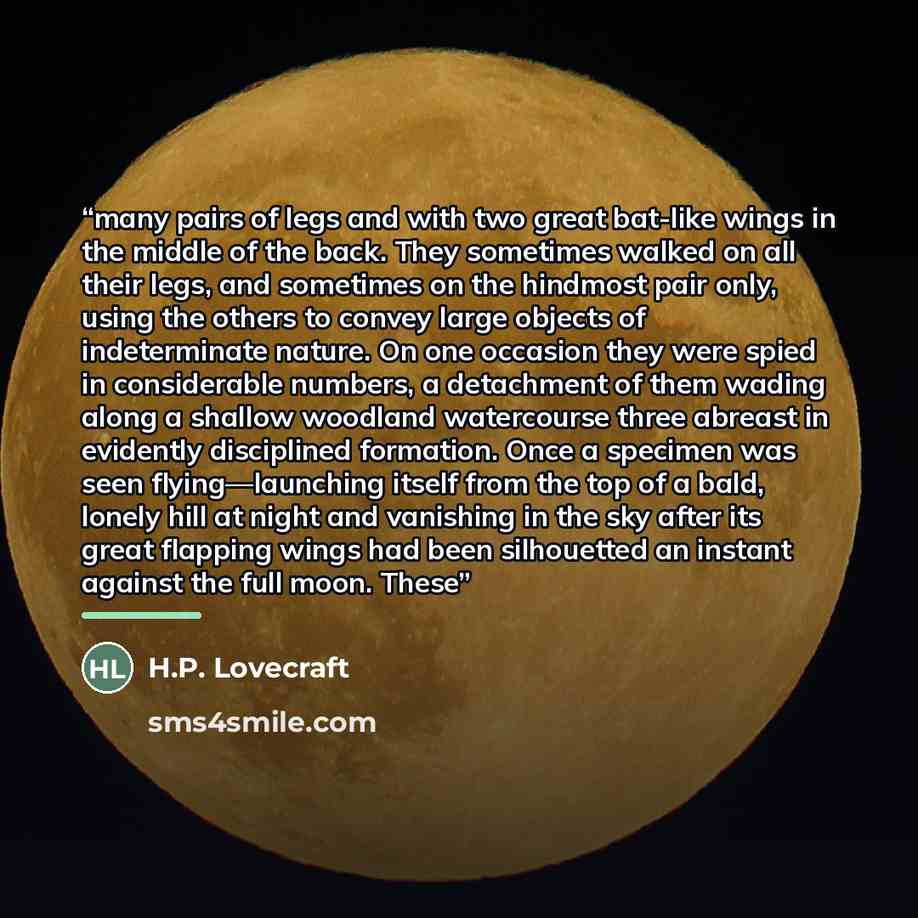 “many pairs of legs and with two great bat-like wings in the middle of the back. They sometimes walked on all their legs, and sometimes on the hindmost pair only, using the others to convey large objects of indeterminate nature. On one occasion they were spied in considerable numbers, a detachment…” quote by H.P. Lovecraft