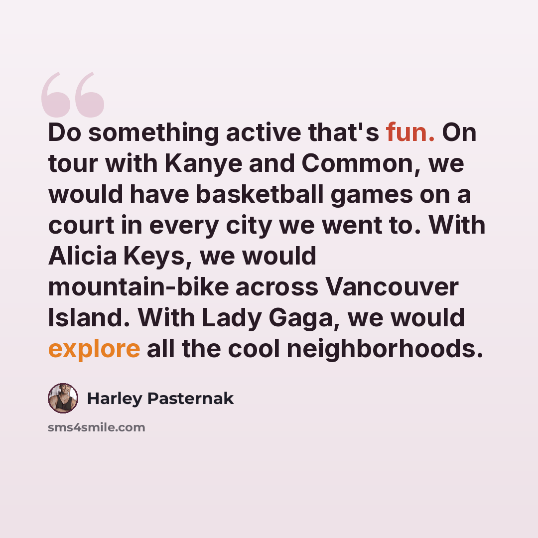 “Do something active that's fun. On tour with Kanye and Common, we would have basketball games on a court in every city we went to. With Alicia Keys, we would mountain-bike across Vancouver Island. With Lady Gaga, we would explore all the cool neighborhoods.” quote by Harley Pasternak