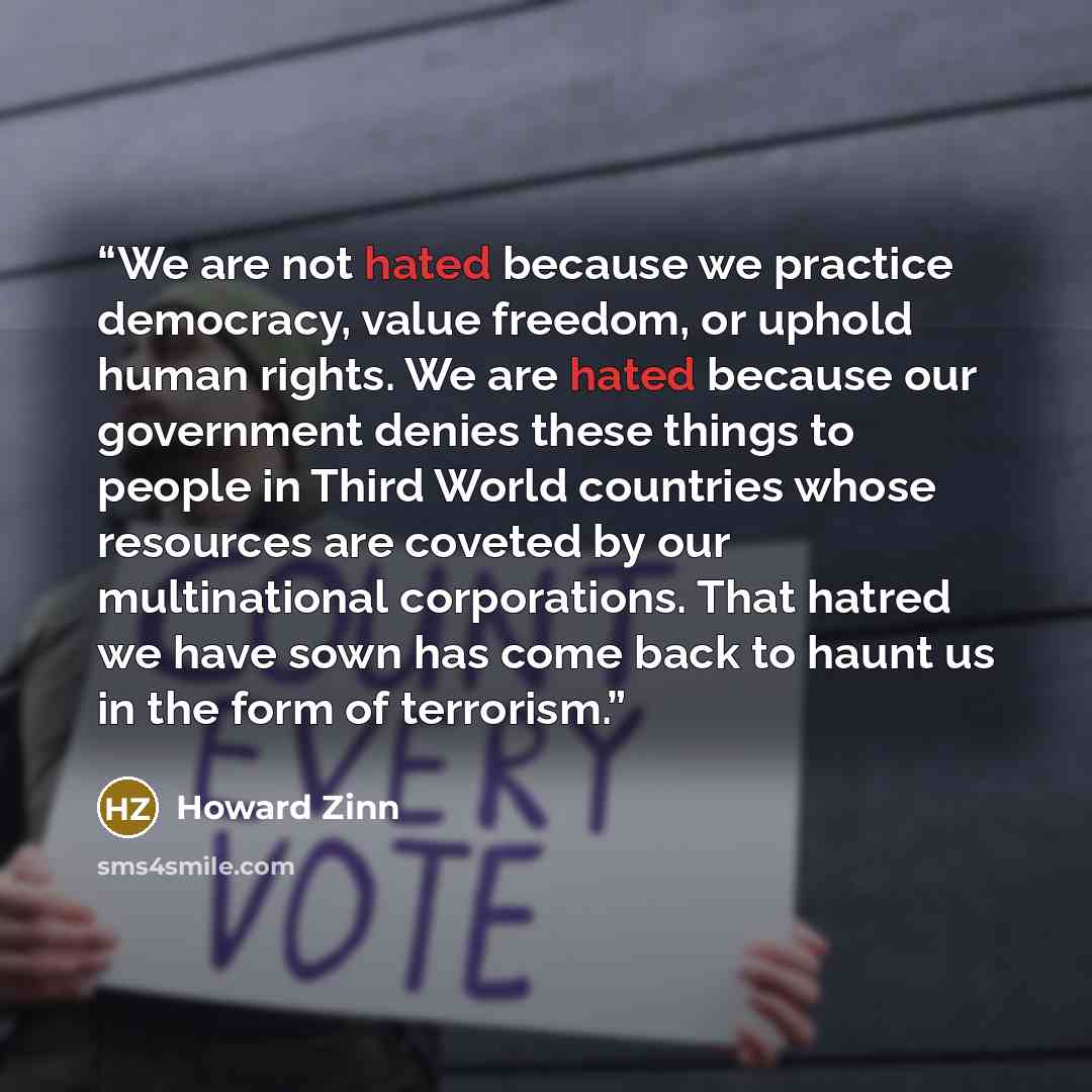 “We are not hated because we practice democracy, value freedom, or uphold human rights. We are hated because our government denies these things to people in Third World countries whose resources are coveted by our multinational corporations. That hatred we have sown has come back to haunt us in the…” quote by Howard Zinn