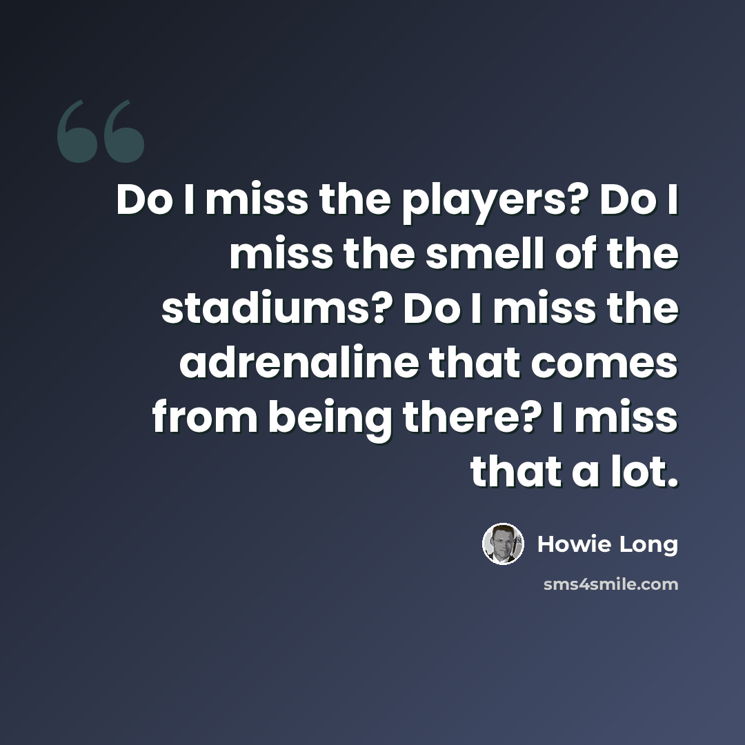 “Do I miss the players? Do I miss the smell of the stadiums? Do I miss the adrenaline that comes from being there? I miss that a lot.” quote by Howie Long
