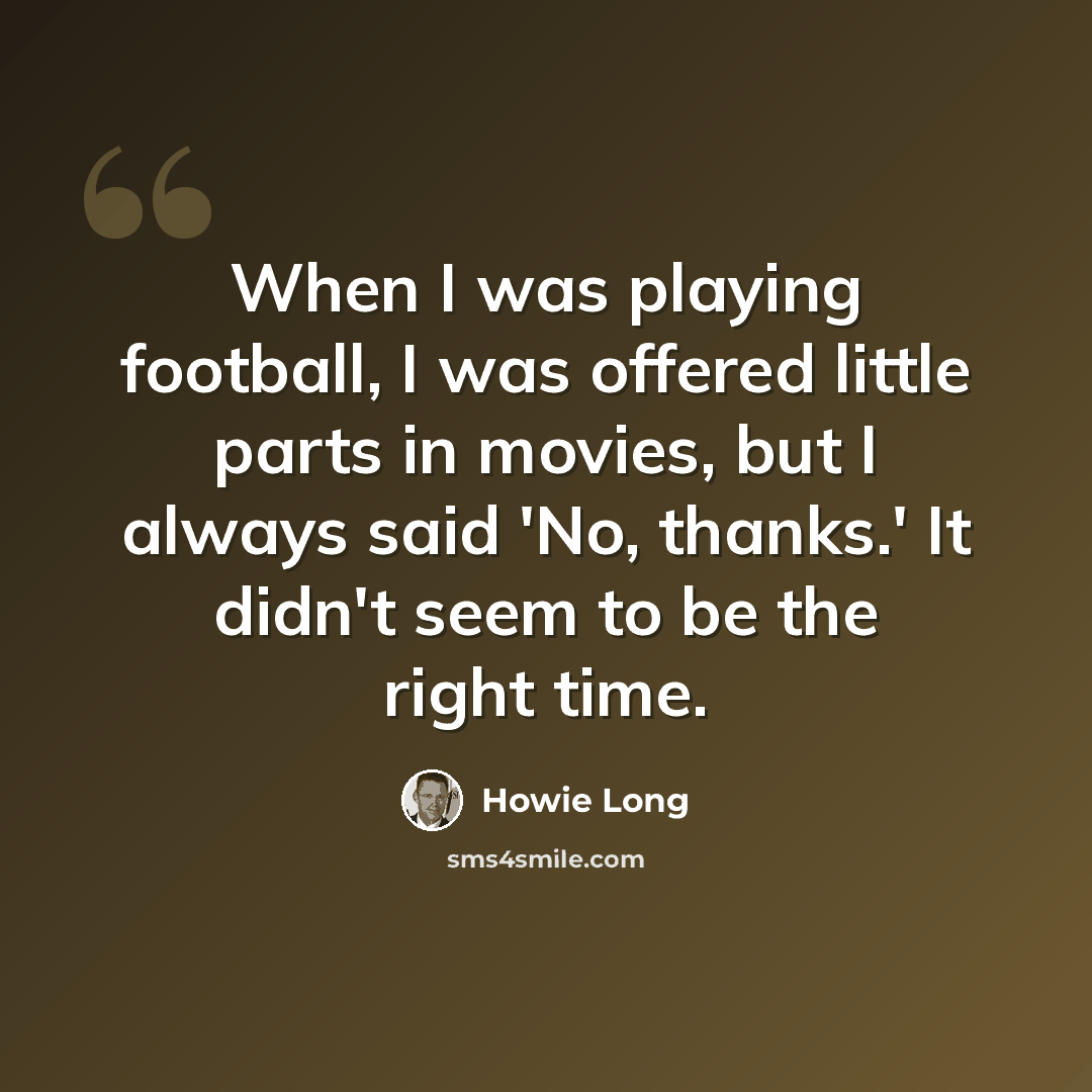 “When I was playing football, I was offered little parts in movies, but I always said 'No, thanks.' It didn't seem to be the right time.” quote by Howie Long