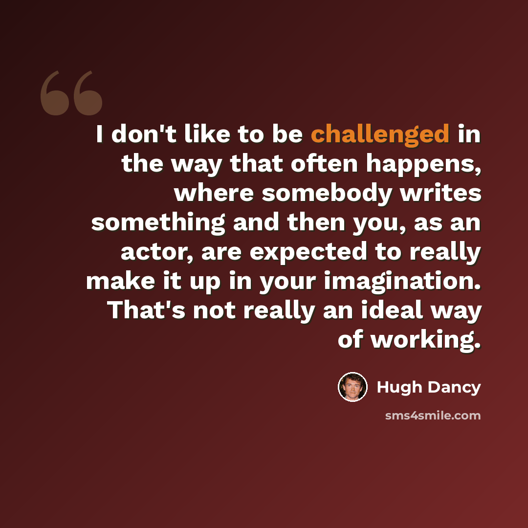 “I don't like to be challenged in the way that often happens, where somebody writes something and then you, as an actor, are expected to really make it up in your imagination. That's not really an ideal way of working.” quote by Hugh Dancy