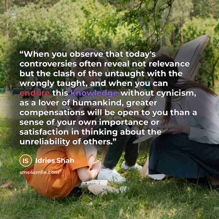 “When you observe that today's controversies often reveal not relevance but the clash of the untaught with the wrongly taught, and when you can endure this knowledge without cynicism, as a lover of humankind, greater compensations will be open to you than a sense of your own importance or…” quote by Idries Shah