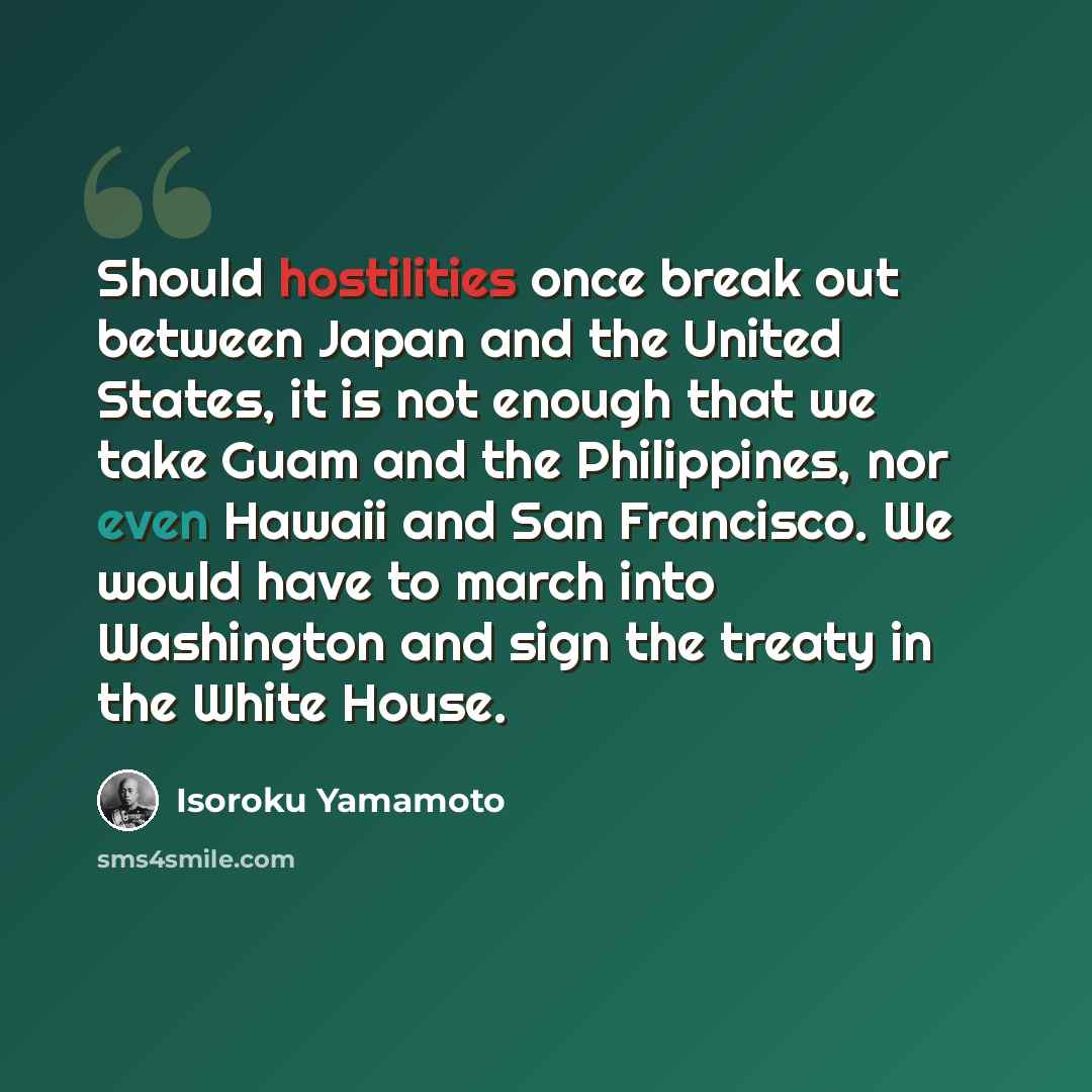 “Should hostilities once break out between Japan and the United States, it is not enough that we take Guam and the Philippines, nor even Hawaii and San Francisco. We would have to march into Washington and sign the treaty in the White House.” quote by Isoroku Yamamoto
