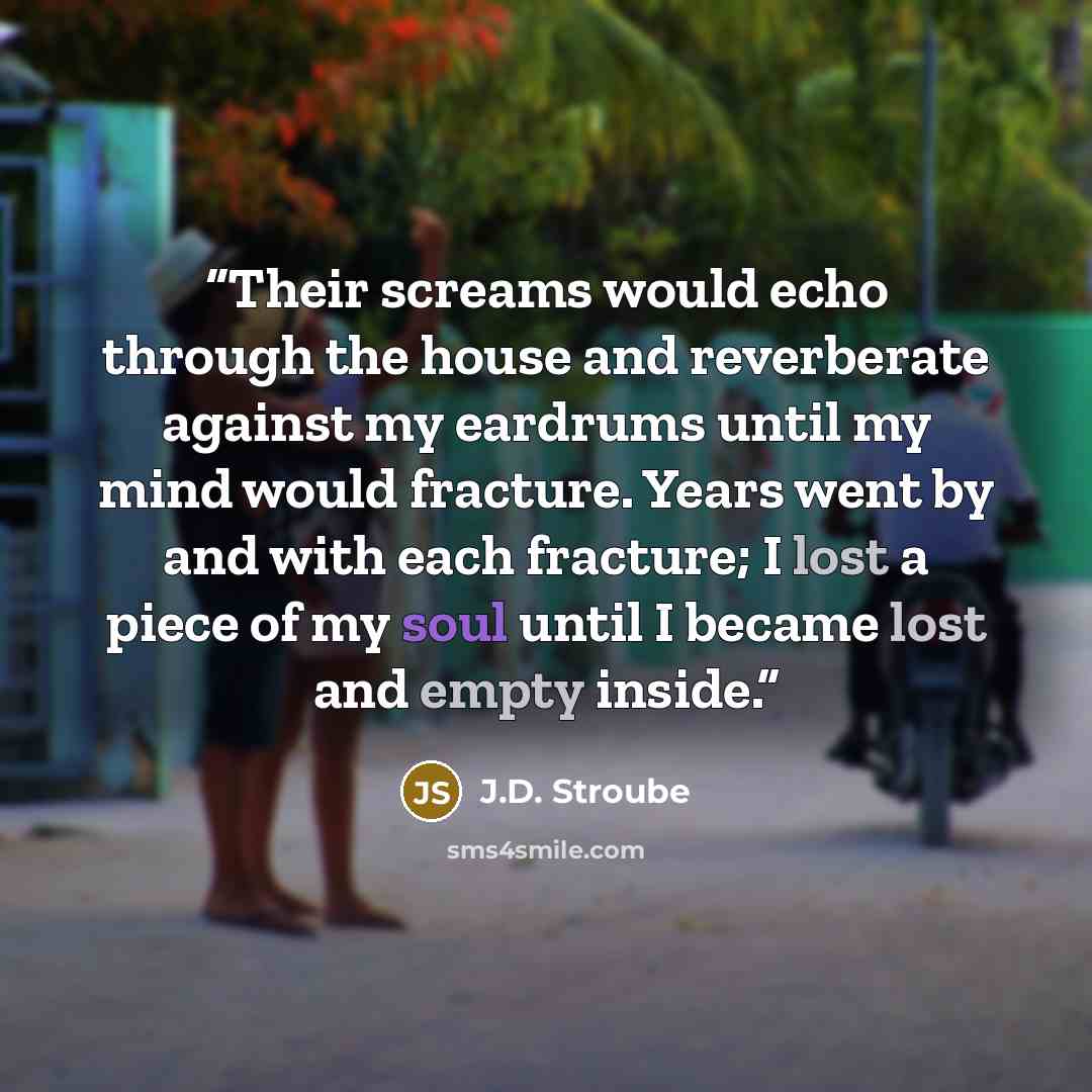 “Their screams would echo through the house and reverberate against my eardrums until my mind would fracture. Years went by and with each fracture; I lost a piece of my soul until I became lost and empty inside.” quote by J.D. Stroube