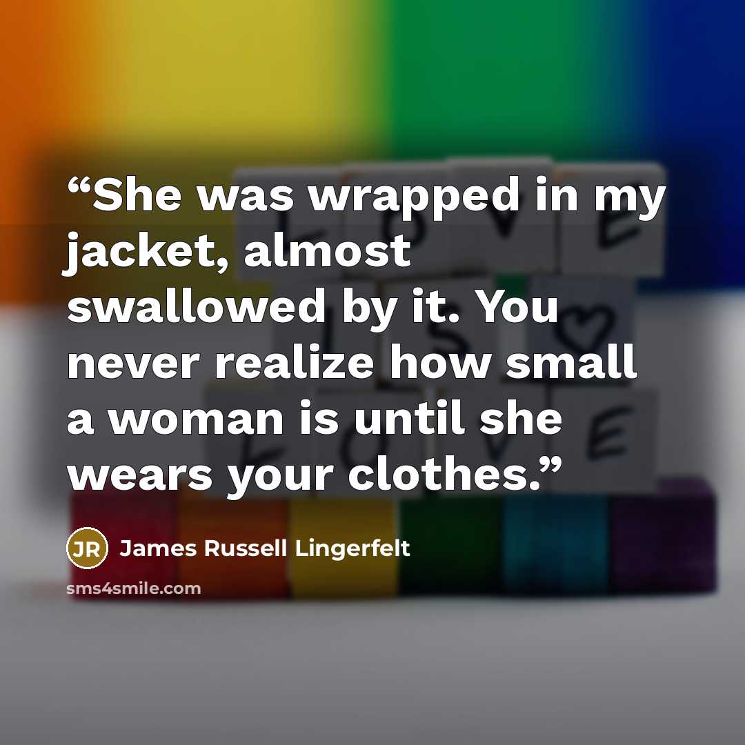 “She was wrapped in my jacket, almost swallowed by it. You never realize how small a woman is until she wears your clothes.” quote by James Russell Lingerfelt