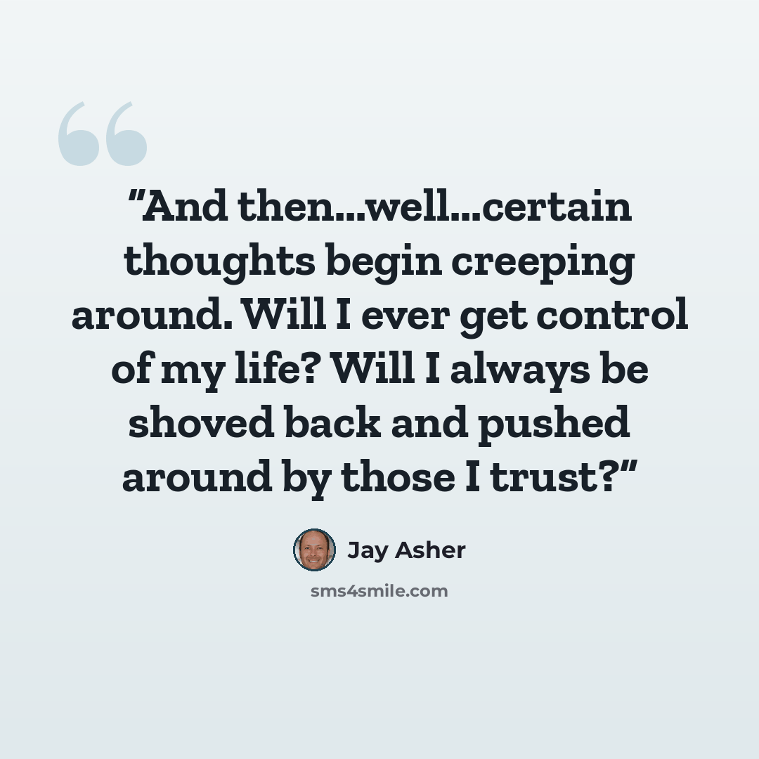 “And then...well...certain thoughts begin creeping around. Will I ever get control of my life? Will I always be shoved back and pushed around by those I trust?” quote by Jay Asher
