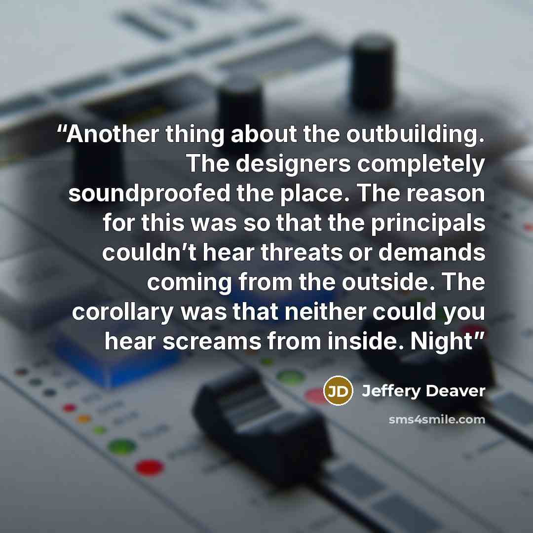 “Another thing about the outbuilding. The designers completely soundproofed the place. The reason for this was so that the principals couldn’t hear threats or demands coming from the outside. The corollary was that neither could you hear screams from inside. Night” quote by Jeffery Deaver