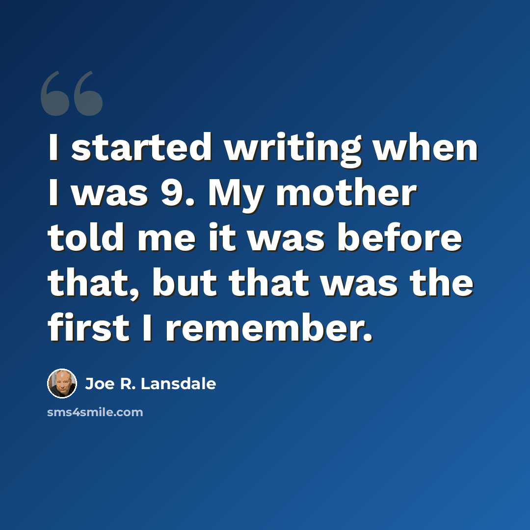 “I started writing when I was 9. My mother told me it was before that, but that was the first I remember.” quote by Joe R. Lansdale