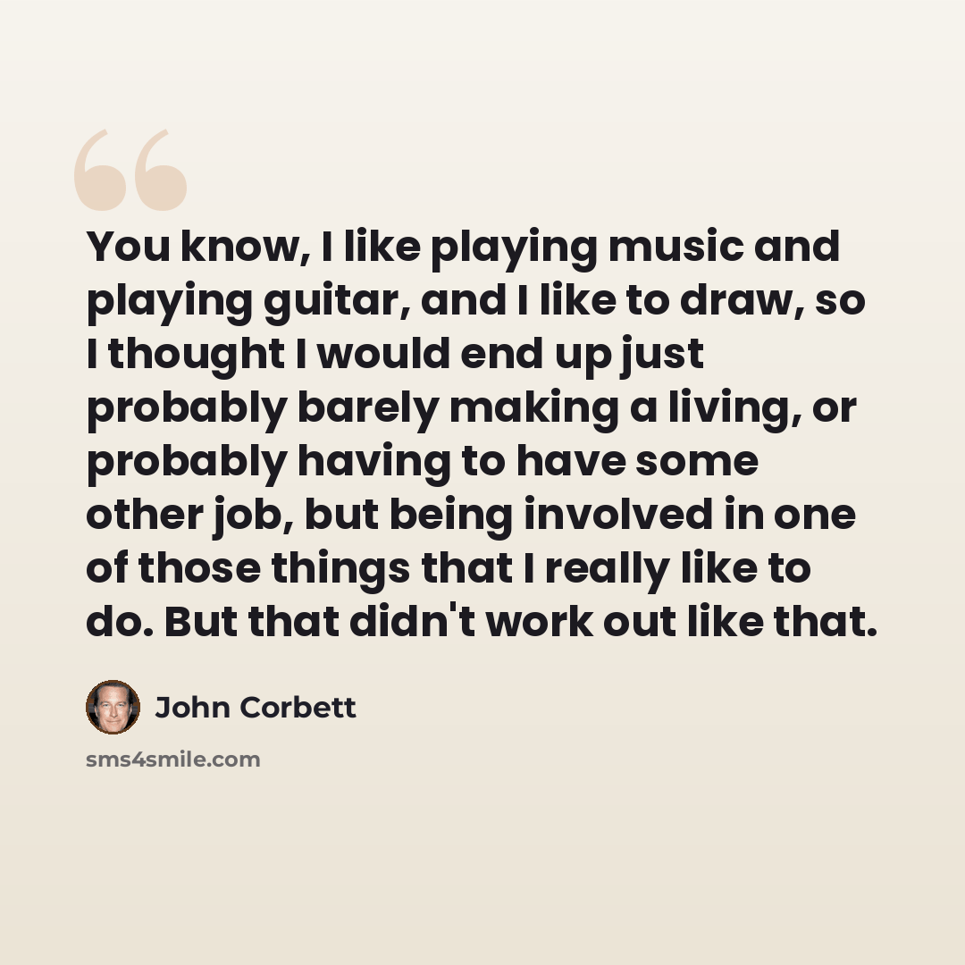 “You know, I like playing music and playing guitar, and I like to draw, so I thought I would end up just probably barely making a living, or probably having to have some other job, but being involved in one of those things that I really like to do. But that didn't work out like that.” quote by John Corbett