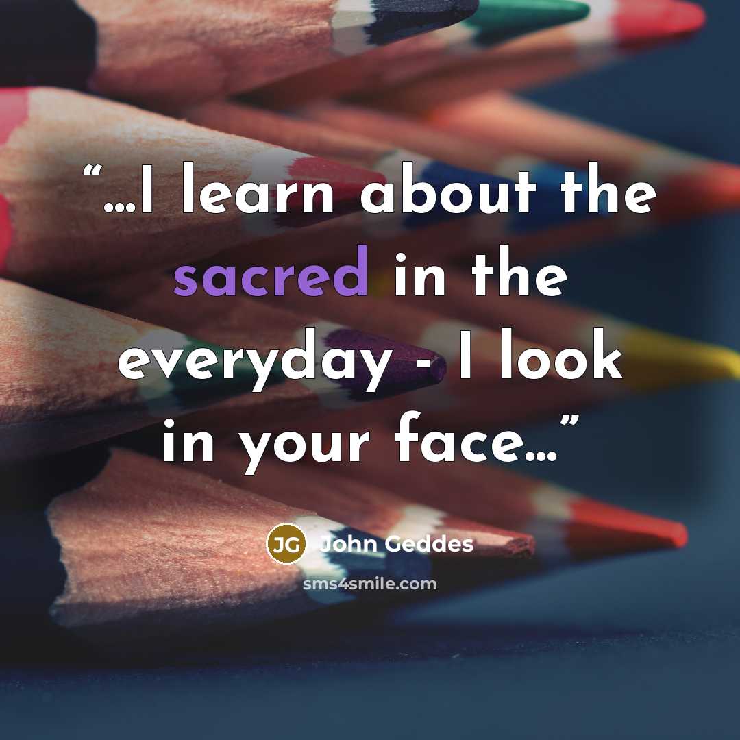 “...I learn about the sacred in the everyday - I look in your face...” quote by John Geddes