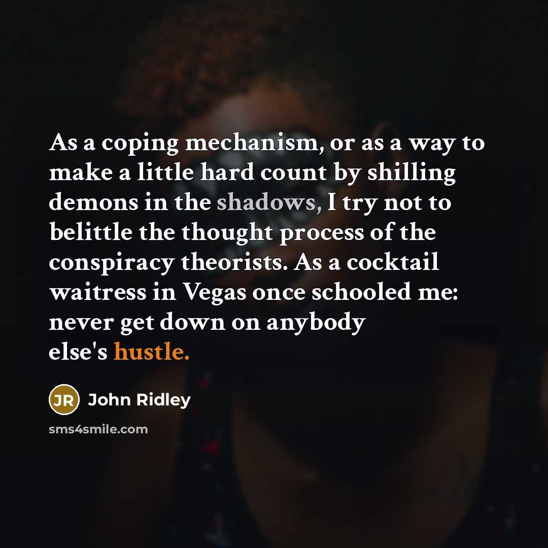 “As a coping mechanism, or as a way to make a little hard count by shilling demons in the shadows, I try not to belittle the thought process of the conspiracy theorists. As a cocktail waitress in Vegas once schooled me: never get down on anybody else's hustle.” quote by John Ridley