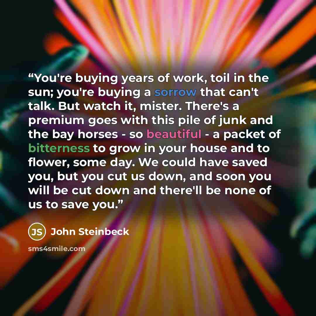 “You're buying years of work, toil in the sun; you're buying a sorrow that can't talk. But watch it, mister. There's a premium goes with this pile of junk and the bay horses - so beautiful - a packet of bitterness to grow in your house and to flower, some day. We could have saved you, but you cut…” quote by John Steinbeck