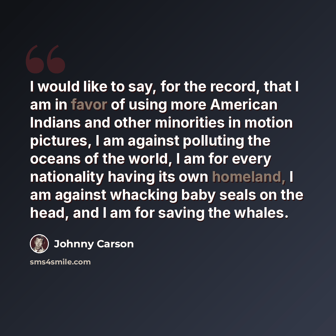 “I would like to say, for the record, that I am in favor of using more American Indians and other minorities in motion pictures, I am against polluting the oceans of the world, I am for every nationality having its own homeland, I am against whacking baby seals on the head, and I am for saving the…” quote by Johnny Carson