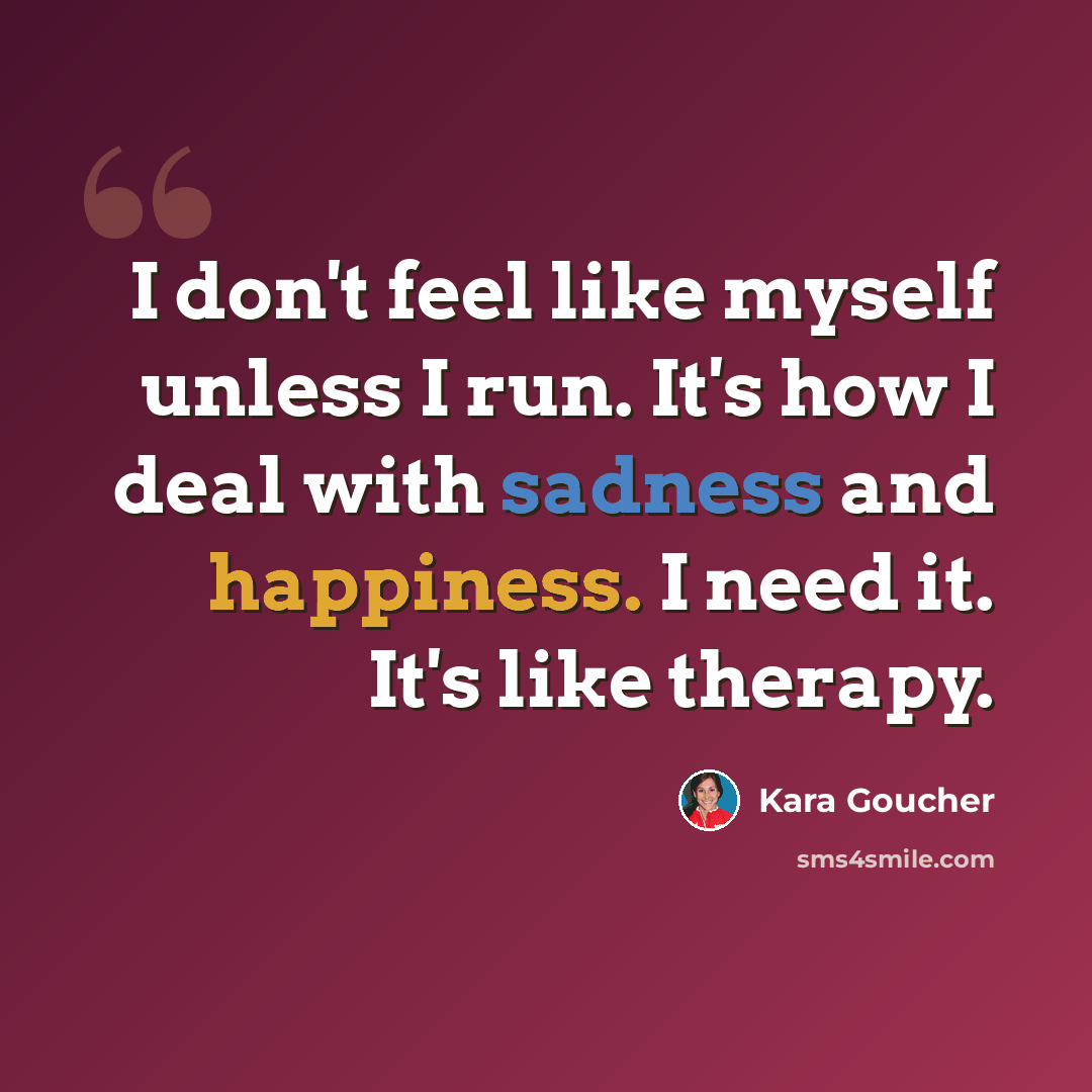“I don't feel like myself unless I run. It's how I deal with sadness and happiness. I need it. It's like therapy.” quote by Kara Goucher