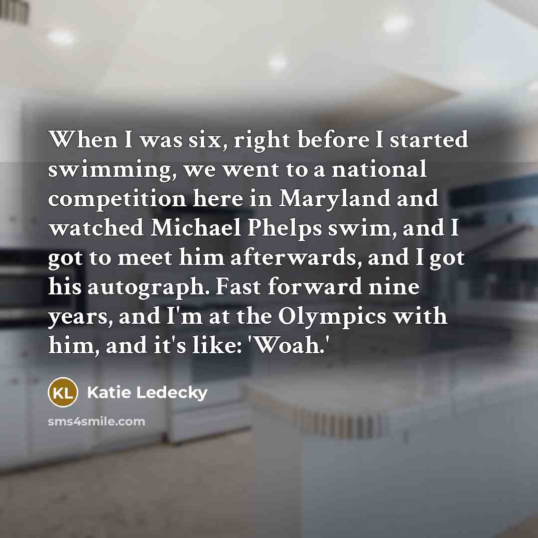 “When I was six, right before I started swimming, we went to a national competition here in Maryland and watched Michael Phelps swim, and I got to meet him afterwards, and I got his autograph. Fast forward nine years, and I'm at the Olympics with him, and it's like: 'Woah.'” quote by Katie Ledecky