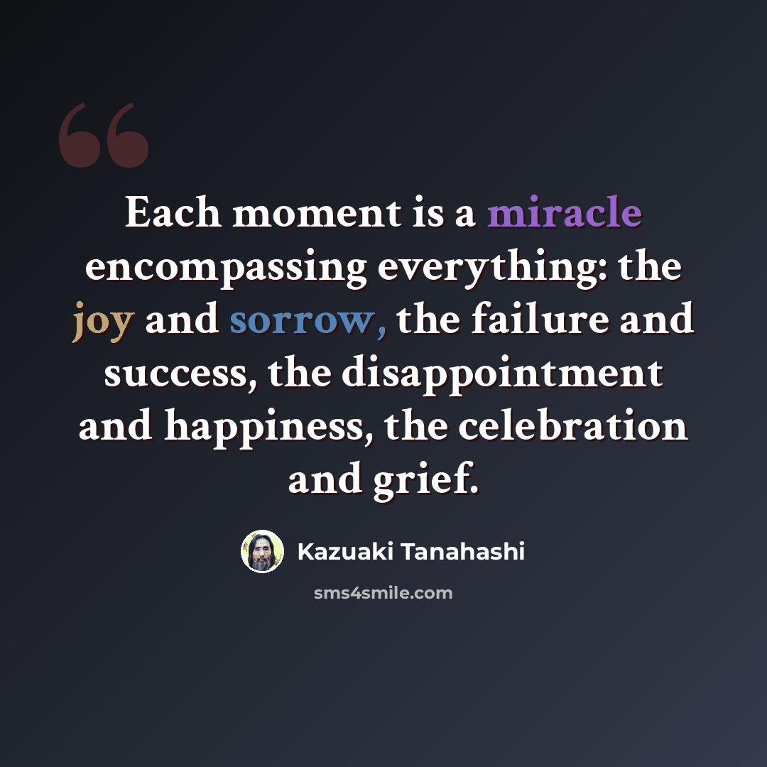 “Each moment is a miracle encompassing everything: the joy and sorrow, the failure and success, the disappointment and happiness, the celebration and grief.” quote by Kazuaki Tanahashi