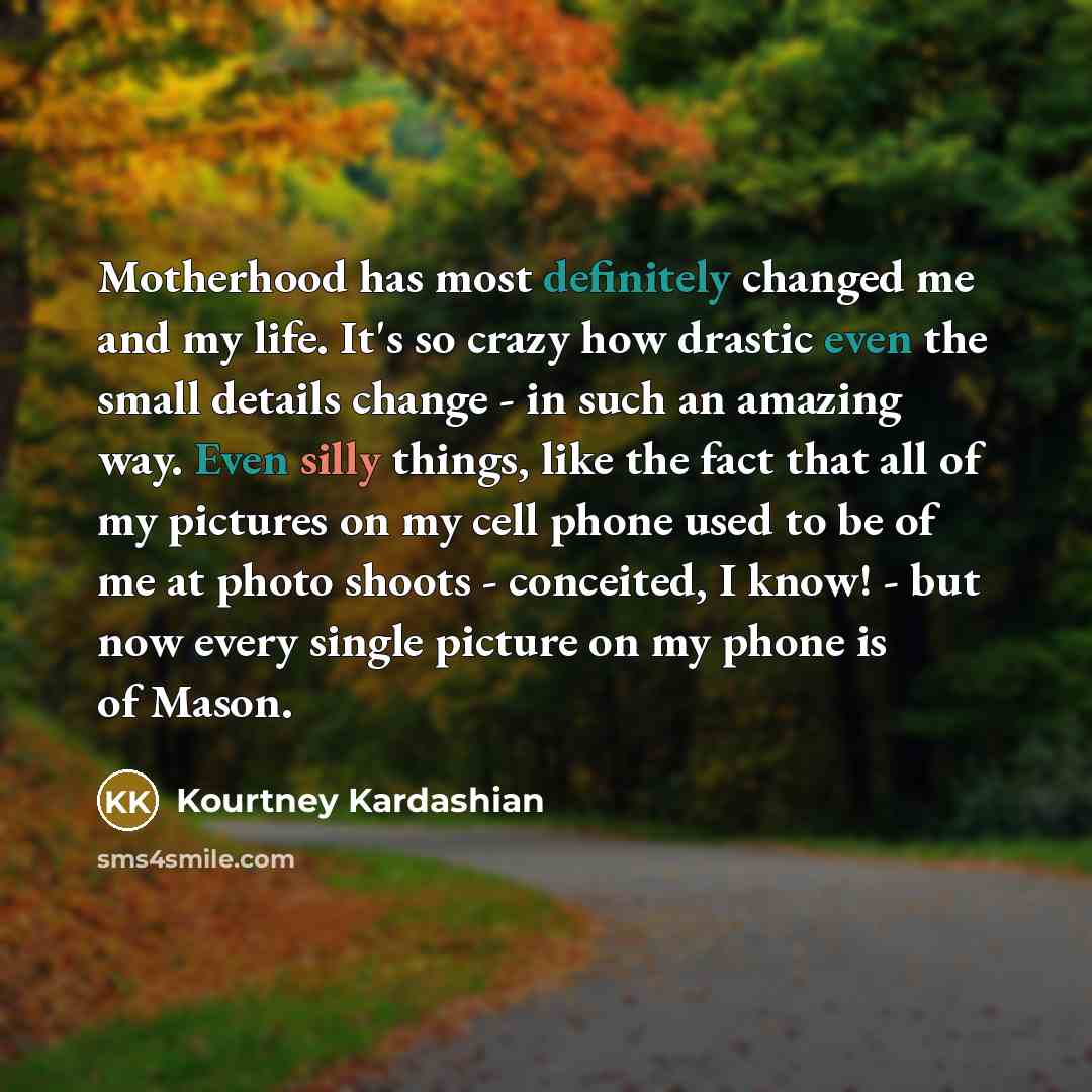 “Motherhood has most definitely changed me and my life. It's so crazy how drastic even the small details change - in such an amazing way. Even silly things, like the fact that all of my pictures on my cell phone used to be of me at photo shoots - conceited, I know! - but now every single picture on…” quote by Kourtney Kardashian