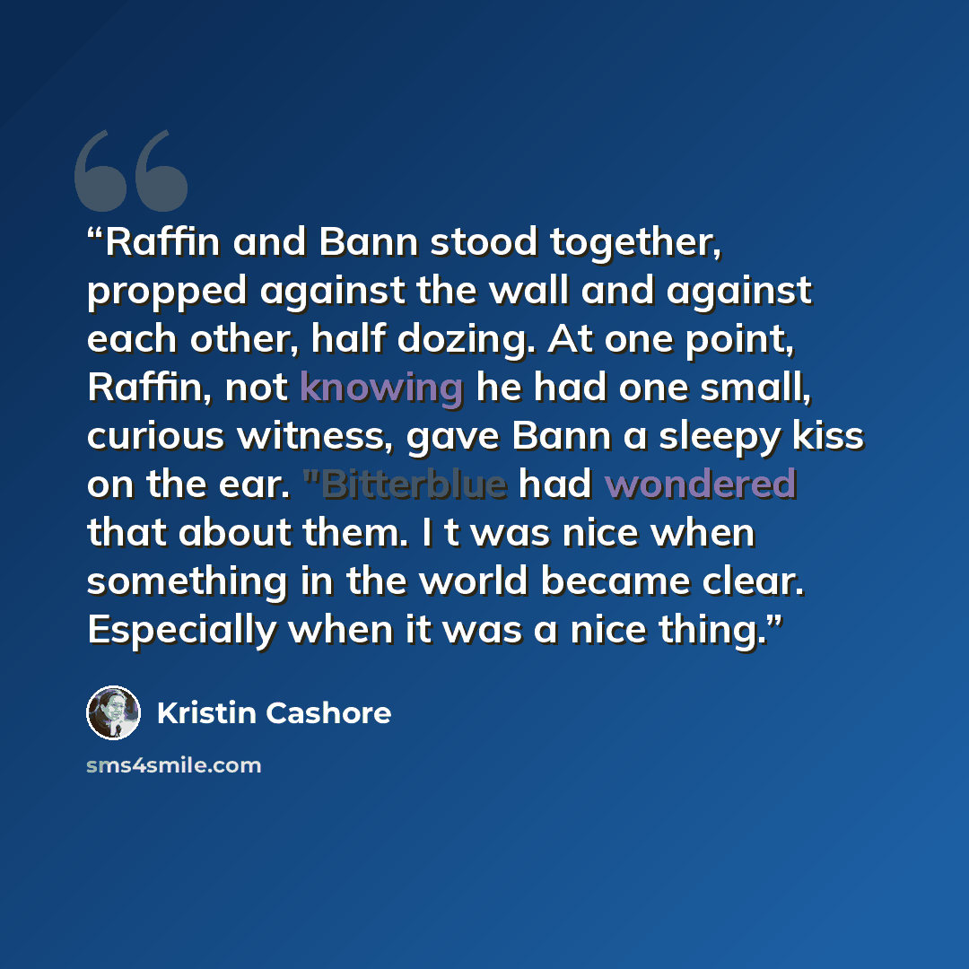 “Raffin and Bann stood together, propped against the wall and against each other, half dozing. At one point, Raffin, not knowing he had one small, curious witness, gave Bann a sleepy kiss on the ear. "Bitterblue had wondered that about them. I t was nice when something in the world became clear…” quote by Kristin Cashore