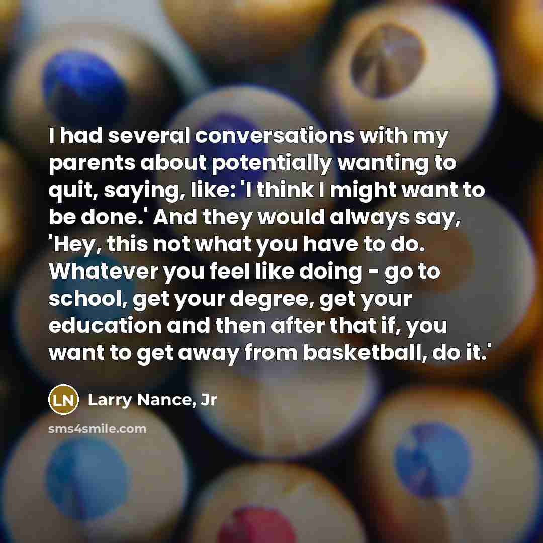“I had several conversations with my parents about potentially wanting to quit, saying, like: 'I think I might want to be done.' And they would always say, 'Hey, this not what you have to do. Whatever you feel like doing - go to school, get your degree, get your education and then after that if…” quote by Larry Nance, Jr